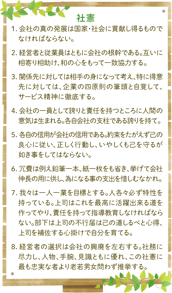 社憲：1．会社の真の発展は国家・社会に貢献し得るものでなければならない。2．経営者と従業員はともに会社の根幹である。互いに相寄り相助け、和の心をもって一致協力する。3．関係先に対しては相手の身になって考え、特に得意先に対しては、企業の四原則の筆頭と自覚して、サービス精神に徹底する。4．会社の一員として誇りと責任を持つところに人間の意気は生まれる。各自会社の支柱である誇りを持て。5．各自の信用が会社の信用である。約束をたがえず己の良心に従い、正しく行動し、いやしくも己を守るが如き事をしてはならない。6．冗費は例え鉛筆一本、紙一枚をも省き、挙げて会社伸長の用に供し、為になる事の支出を惜しむなかれ。7．我々は一人一人業を目標とする。人各々必ず特性を持っている。上司はこれを最高に活躍出来る道を作ってやり、責任を持って指導教育しなければならない。部下は上司の不行届は己の道しるべと心得、上司を補佐する心掛けで自分を育てる。8．経営者の選択は会社の興廃を左右する。社務に尽力し、人物、手腕、見識ともに優れ、この社憲に最も忠実な者より老若男女問わず推挙する。